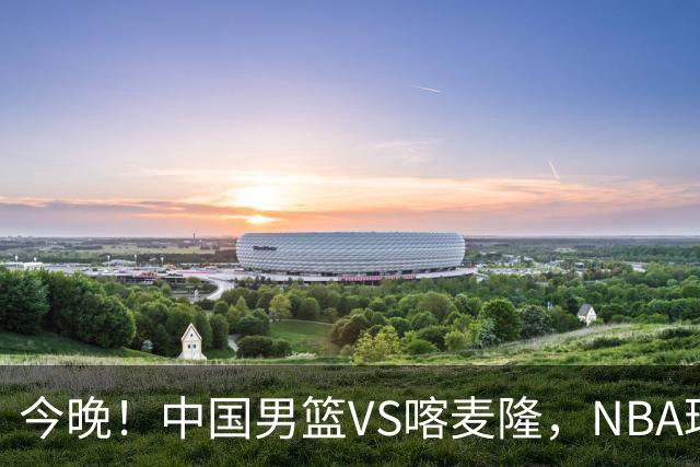 今晚！中国男篮VS喀麦隆，NBA球员杨瀚森缺阵，CBA球员领衔，CCTV5无直播
