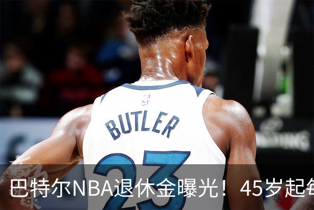 巴特尔NBA退休金曝光！45岁起每月领钱，62岁后数字惊人真羡慕