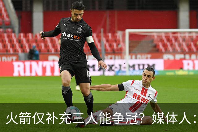 火箭仅补充三人能争冠？媒体人：他们具备了争冠级别阵容深度