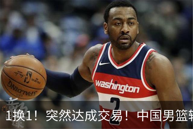 1换1！突然达成交易！中国男篮轮换级别前锋